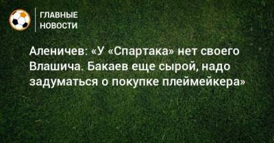 Аленичев: «У «Спартака» нет своего Влашича. Бакаев еще сырой, надо задуматься о покупке плеймейкера»