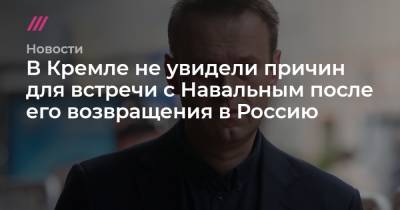 В Кремле не увидели причин для встречи с Навальным после его возвращения в Россию