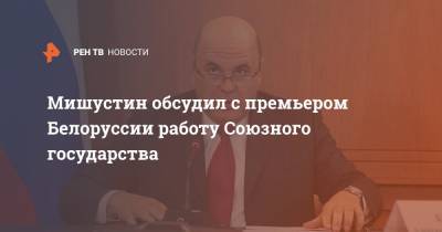 Мишустин обсудил с премьером Белоруссии работу Союзного государства