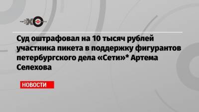 Суд оштрафовал на 10 тысяч рублей участника пикета в поддержку фигурантов петербургского дела «Сети»* Артема Селехова
