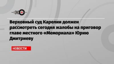 Верховный суд Карелии должен рассмотреть сегодня жалобы на приговор главе местного «Мемориала» Юрию Дмитриеву