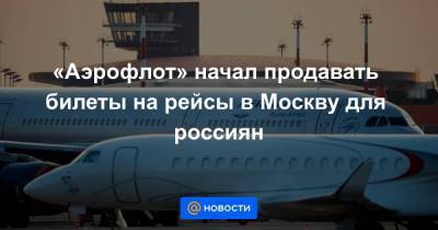 «Аэрофлот» начал продавать билеты на рейсы в Москву для россиян