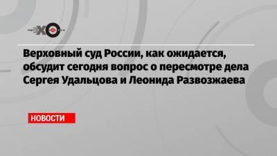 Верховный суд России, как ожидается, обсудит сегодня вопрос о пересмотре дела Сергея Удальцова и Леонида Развозжаева