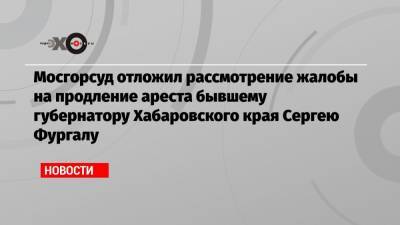 Мосгорсуд отложил рассмотрение жалобы на продление ареста бывшему губернатору Хабаровского края Сергею Фургалу