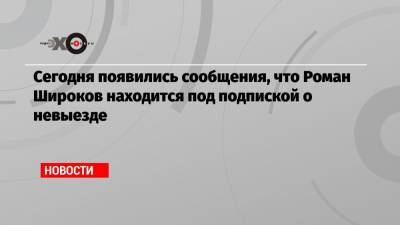 Сегодня появились сообщения, что Роман Широков находится под подпиской о невыезде