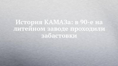История КАМАЗа: в 90-е на литейном заводе проходили забастовки