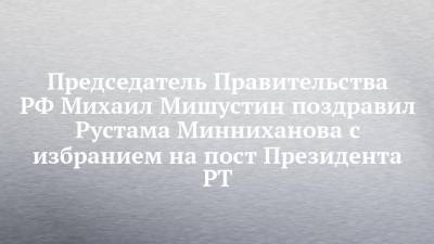 Председатель Правительства РФ Михаил Мишустин поздравил Рустама Минниханова с избранием на пост Президента РТ