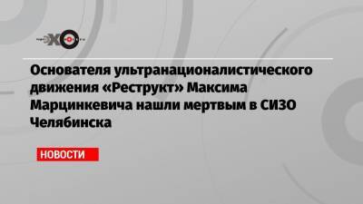 Основателя ультранационалистического движения «Реструкт» Максима Марцинкевича нашли мертвым в СИЗО Челябинска