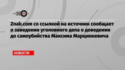 Znak.com со ссылкой на источник сообщает о заведении уголовного дела о доведении до самоубийства Максима Марцинкевича