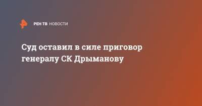 Александр Дрыманов - Суд оставил в силе приговор генералу СК Дрыманову - ren.tv - Москва
