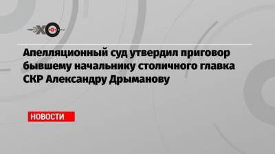 Апелляционный суд утвердил приговор бывшему начальнику столичного главка СКР Александру Дрыманову