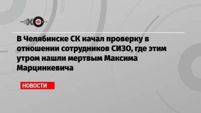 В Челябинске СК начал проверку в отношении сотрудников СИЗО, где этим утром нашли мертвым Максима Марцинкевича
