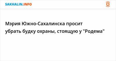 Мэрия Южно-Сахалинска просит убрать будку охраны, стоящую у "Родема"