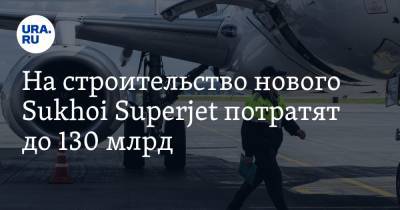 На строительство нового Sukhoi Superjet потратят до 130 млрд