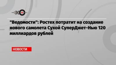 «Ведомости»: Ростех потратит на создание нового самолета Сухой СуперДжет-Нью 120 миллиардов рублей