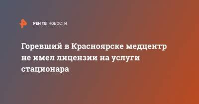 Горевший в Красноярске медцентр не имел лицензии на услуги стационара
