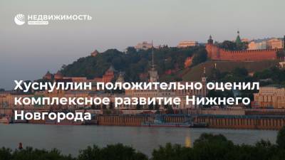 Хуснуллин положительно оценил комплексное развитие Нижнего Новгорода