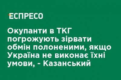 Оккупанты в ТКГ угрожают сорвать обмен пленными, если Украина не выполнит их условия, - Казанский