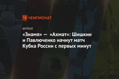 «Знамя» — «Ахмат»: Шишкин и Павлюченко начнут матч Кубка России с первых минут