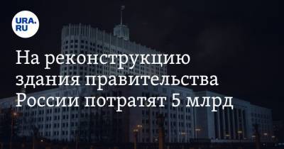 На реконструкцию здания правительства России потратят 5 млрд