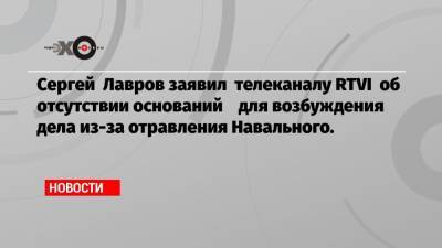 Сергей Лавров заявил телеканалу RTVI об отсутствии оснований для возбуждения дела из-за отравления Навального.