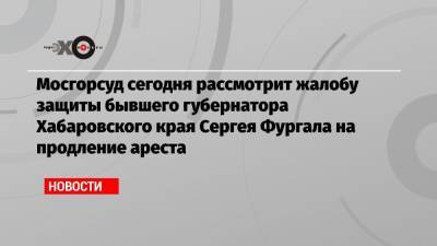 Мосгорсуд сегодня рассмотрит жалобу защиты бывшего губернатора Хабаровского края Сергея Фургала на продление ареста
