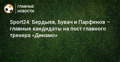 Sport24: Бердыев, Бувач и Парфенов – главные кандидаты на пост главного тренера «Динамо»