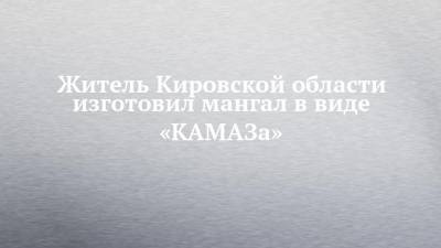 Житель Кировской области изготовил мангал в виде «КАМАЗа»