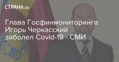 Глава Госфинмониторинга Игорь Черкасский заболел Covid-19 - СМИ