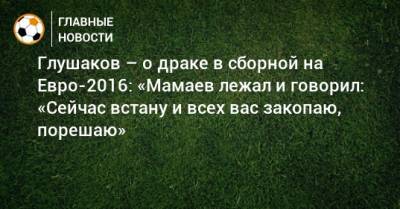 Глушаков – о драке в сборной на Евро-2016: «Мамаев лежал и говорил: «Сейчас встану и всех вас закопаю, порешаю»
