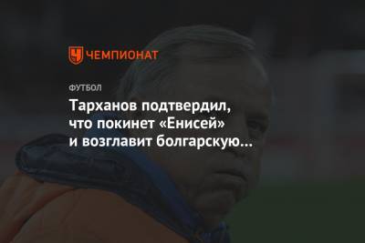 Тарханов подтвердил, что покинет «Енисей» и возглавит болгарскую «Славию»
