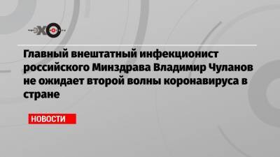 Главный внештатный инфекционист российского Минздрава Владимир Чуланов не ожидает второй волны коронавируса в стране