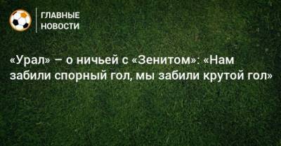 «Урал» – о ничьей с «Зенитом»: «Нам забили спорный гол, мы забили крутой гол»