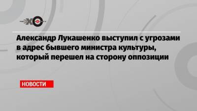 Александр Лукашенко выступил с угрозами в адрес бывшего министра культуры, который перешел на сторону оппозиции