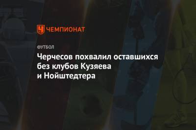Черчесов похвалил оставшихся без клубов Кузяева и Нойштедтера