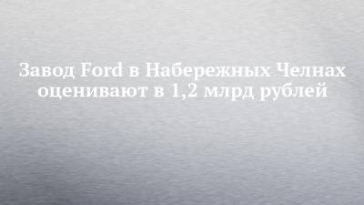 Завод Ford в Набережных Челнах оценивают в 1,2 млрд рублей