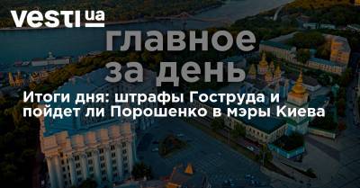 Итоги дня: штрафы Гоструда и пойдет ли Порошенко в мэры Киева