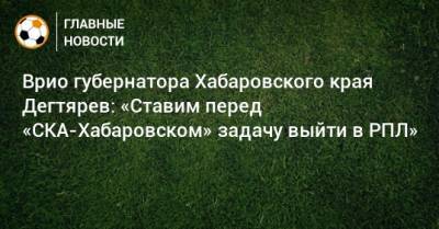 Врио губернатора Хабаровского края Дегтярев: «Ставим перед «СКА-Хабаровском» задачу выйти в РПЛ»