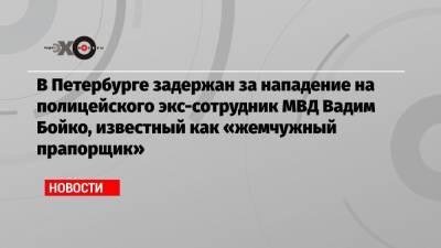 В Петербурге задержан за нападение на полицейского экс-сотрудник МВД Вадим Бойко, известный как «жемчужный прапорщик»