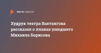 Худрук театра Вахтангова рассказал о планах ушедшего Михаила Борисова