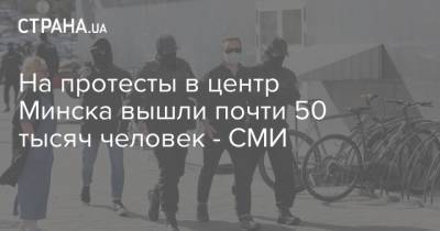 На протесты в центр Минска вышли почти 50 тысяч человек - СМИ