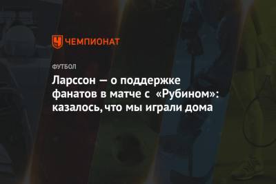 Ларссон — о поддержке фанатов в матче с «Рубином»: казалось, что мы играли дома