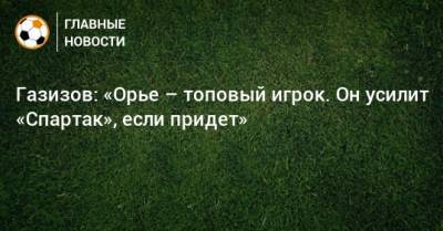 Газизов: «Орье – топовый игрок. Он усилит «Спартак», если придет»