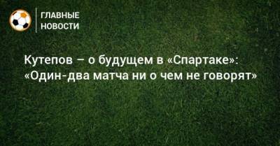 Кутепов – о будущем в «Спартаке»: «Один-два матча ни о чем не говорят»