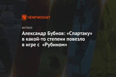 Александр Бубнов: «Спартаку» в какой-то степени повезло в игре с «Рубином»