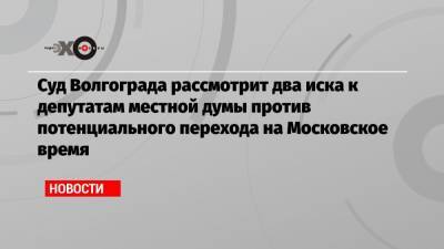 Суд Волгограда рассмотрит два иска к депутатам местной думы против потенциального перехода на Московское время