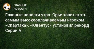 Главные новости утра. Орье хочет стать самым высокооплачиваемым игроком «Спартака», «Ювентус» установил рекорд Серии А