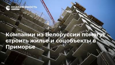 Компании из Белоруссии помогут строить жилье и соцобъекты в Приморье