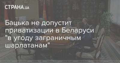 Бацька не допустит приватизации в Беларуси "в угоду заграничным шарлатанам"