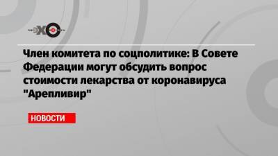 Член комитета по соцполитике: В Совете Федерации могут обсудить вопрос стоимости лекарства от коронавируса «Арепливир»
